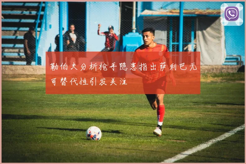 勒伯夫分析枪手隐患指出萨利巴无可替代性引发关注