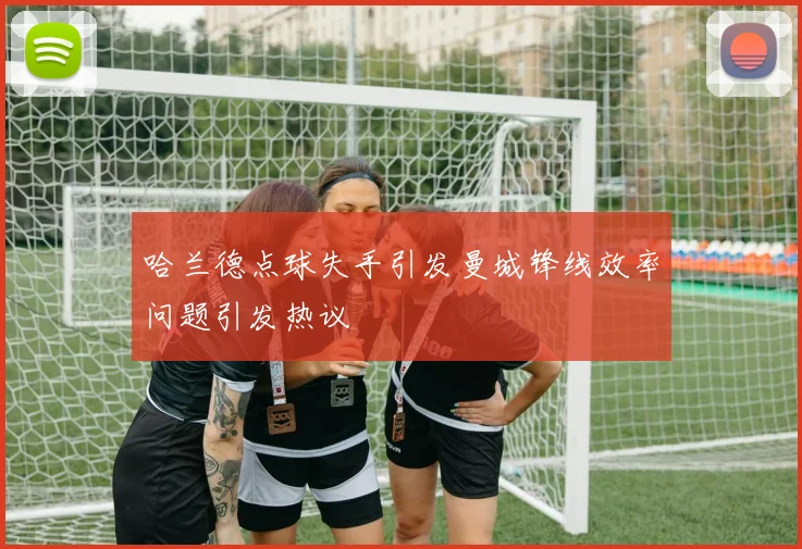 哈兰德点球失手引发曼城锋线效率问题引发热议