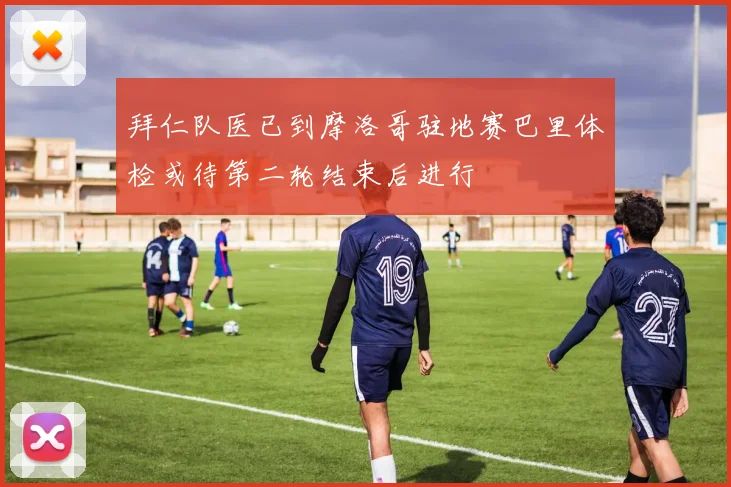 拜仁队医已到摩洛哥驻地赛巴里体检或待第二轮结束后进行