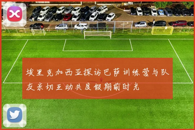埃里克加西亚探访巴萨训练营与队友亲切互动共度假期前时光