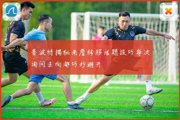 香波特揭秘老詹转移话题技巧每次询问去向都巧妙避开
