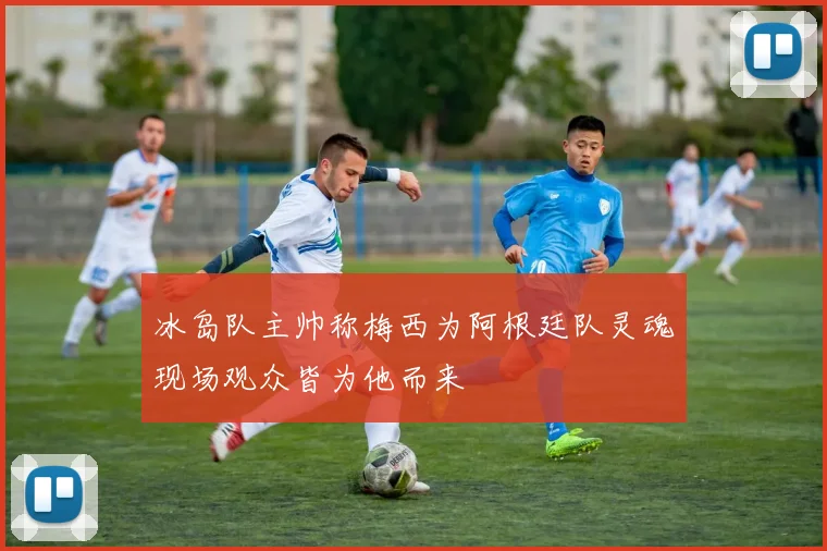 冰岛队主帅称梅西为阿根廷队灵魂现场观众皆为他而来