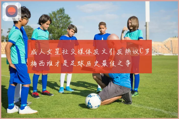 成人女星社交媒体发文引发热议C罗梅西谁才是足球历史最佳之争