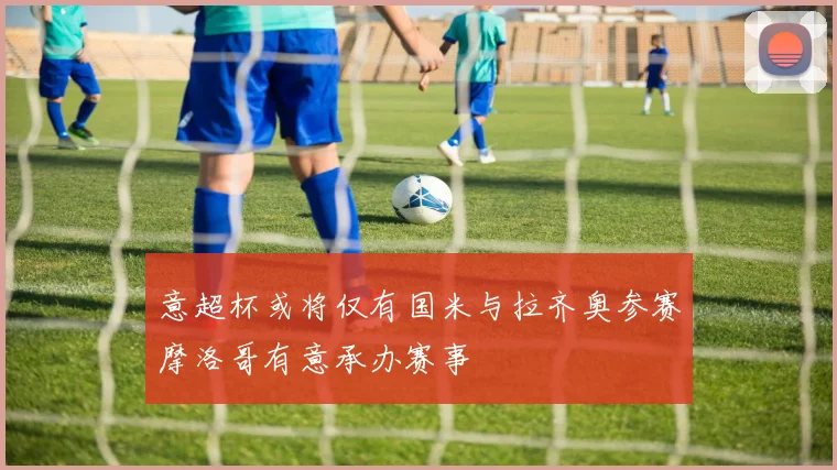 意超杯或将仅有国米与拉齐奥参赛摩洛哥有意承办赛事