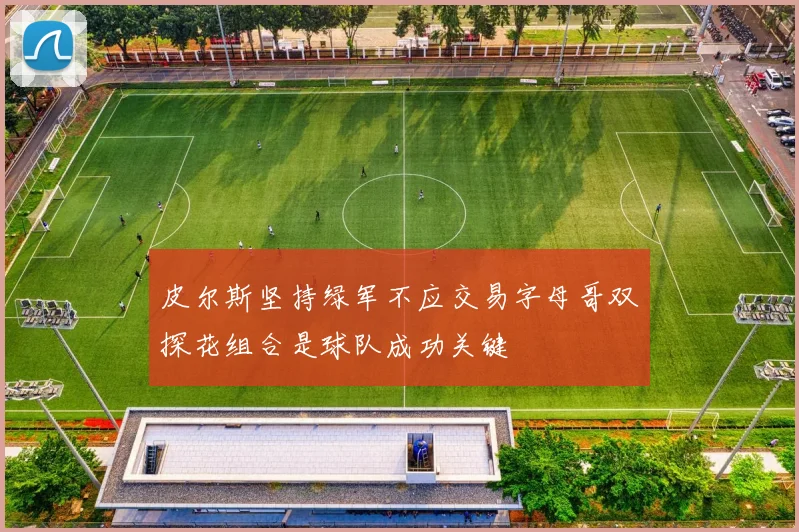 皮尔斯坚持绿军不应交易字母哥双探花组合是球队成功关键