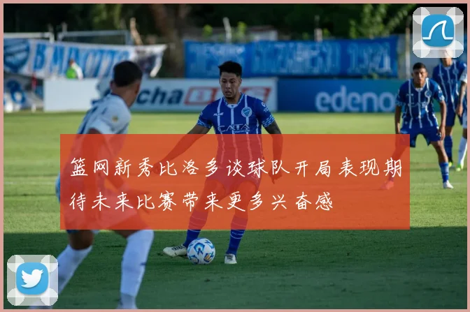 篮网新秀比洛多谈球队开局表现期待未来比赛带来更多兴奋感