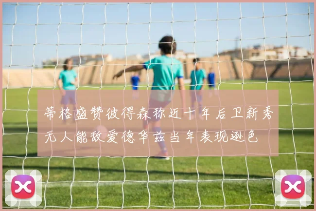 蒂格盛赞彼得森称近十年后卫新秀无人能敌爱德华兹当年表现逊色