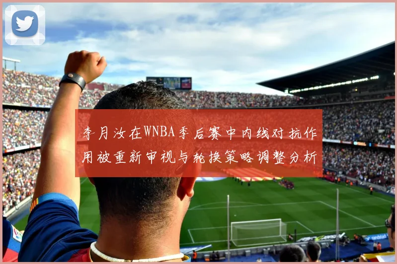 李月汝在WNBA季后赛中内线对抗作用被重新审视与轮换策略调整分析