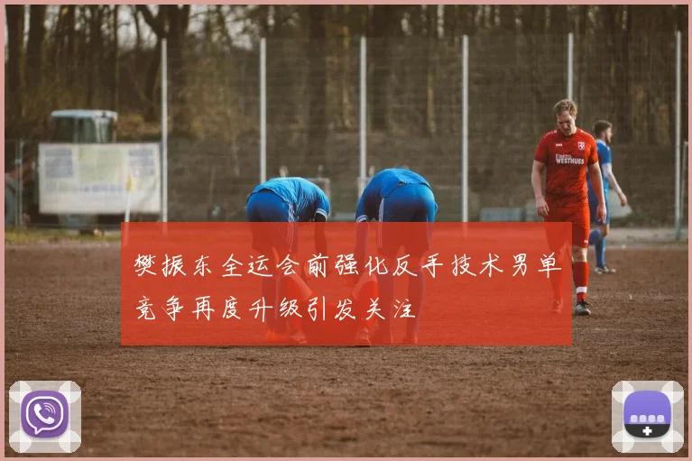 樊振东全运会前强化反手技术男单竞争再度升级引发关注