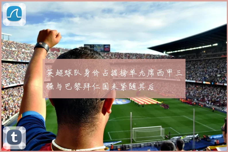 英超球队身价占据榜单九席西甲三强与巴黎拜仁国米紧随其后