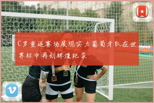 C罗重返赛场展现实力葡萄牙队在世界杯中再创辉煌纪录