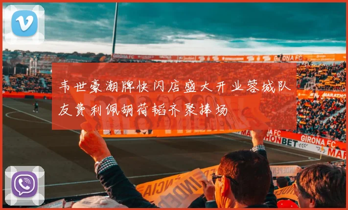 韦世豪潮牌快闪店盛大开业蓉城队友费利佩胡荷韬齐聚捧场