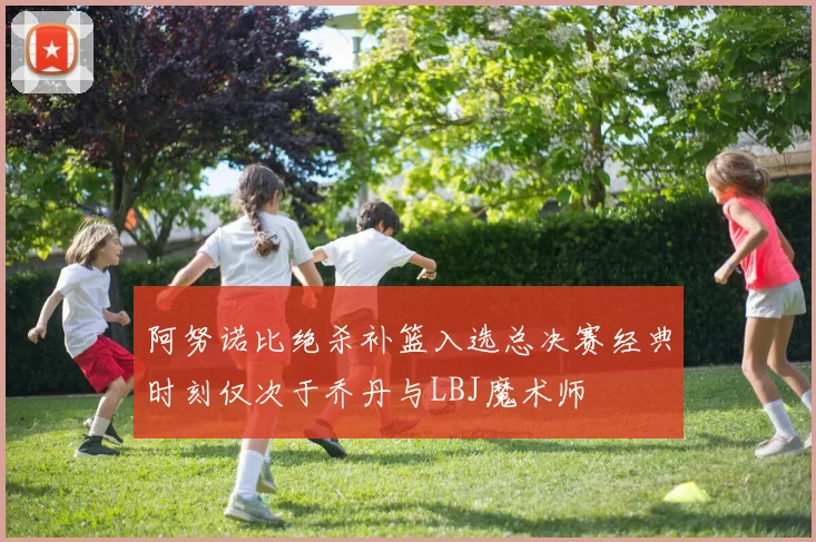阿努诺比绝杀补篮入选总决赛经典时刻仅次于乔丹与LBJ魔术师
