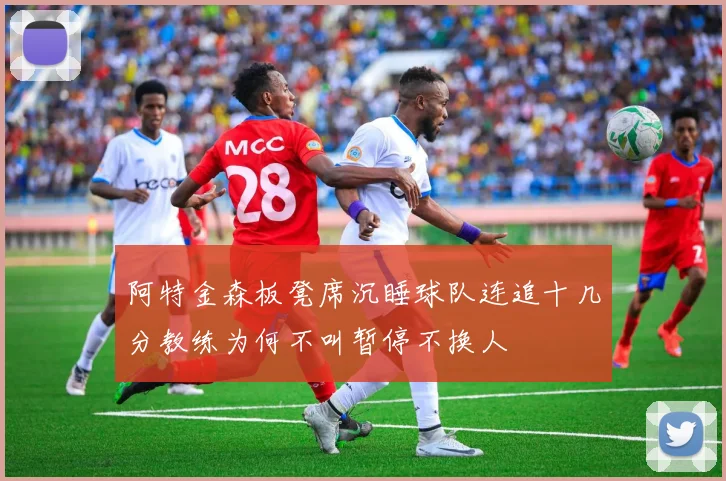 阿特金森板凳席沉睡球队连追十几分教练为何不叫暂停不换人