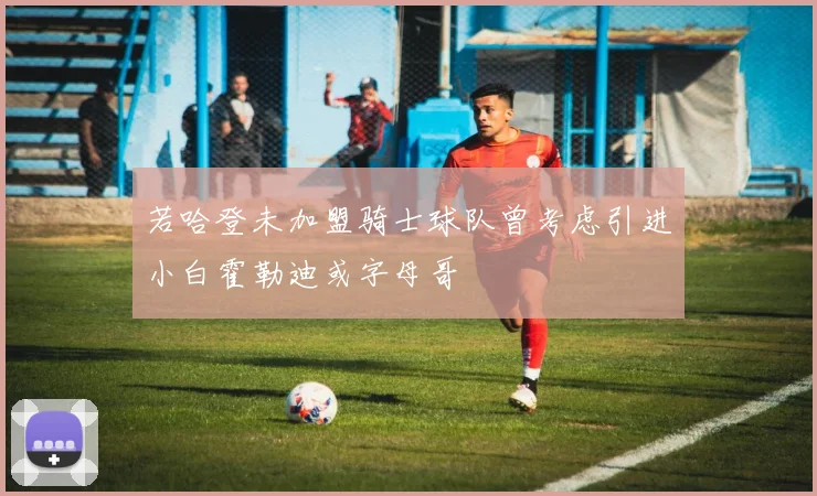 若哈登未加盟骑士球队曾考虑引进小白霍勒迪或字母哥