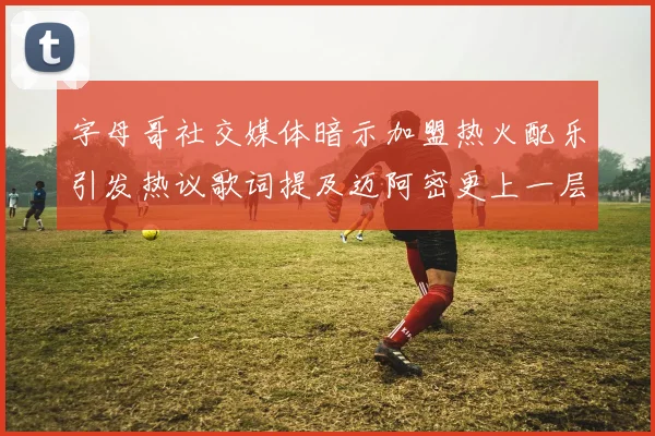 字母哥社交媒体暗示加盟热火配乐引发热议歌词提及迈阿密更上一层楼