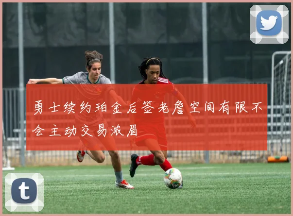 勇士续约珀金后签老詹空间有限不会主动交易浓眉