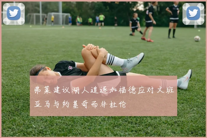 弗莱建议湖人追逐加福德应对文班亚马与约基奇而非杜伦