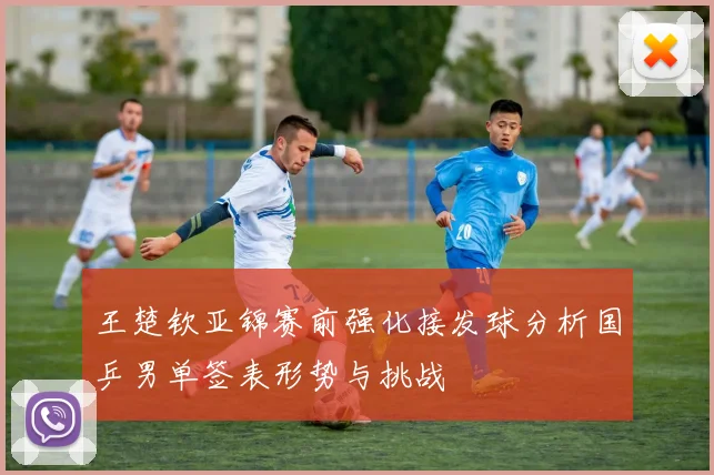 王楚钦亚锦赛前强化接发球分析国乒男单签表形势与挑战