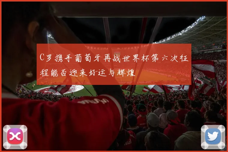 C罗携手葡萄牙再战世界杯第六次征程能否迎来好运与辉煌