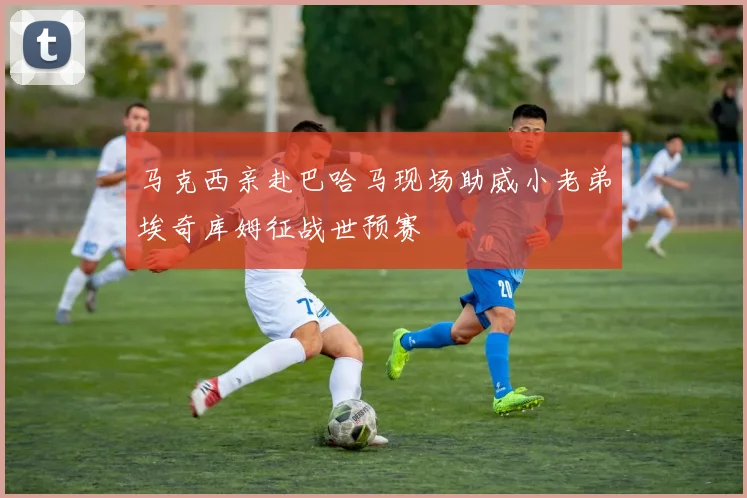 马克西亲赴巴哈马现场助威小老弟埃奇库姆征战世预赛