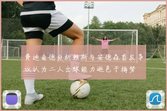 费迪南德分析赖斯与安德森首发争议认为二人出球能力逊色于梅努