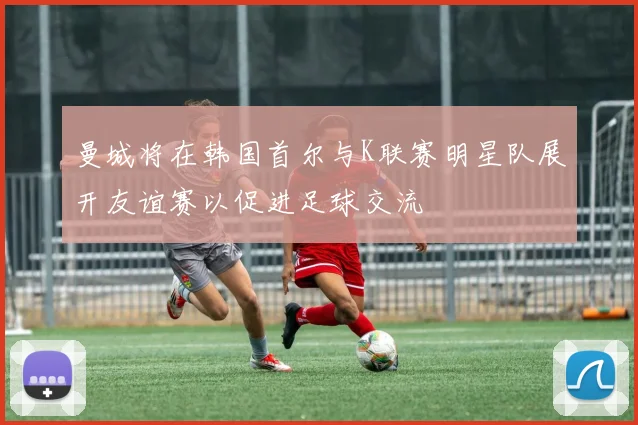 曼城将在韩国首尔与K联赛明星队展开友谊赛以促进足球交流