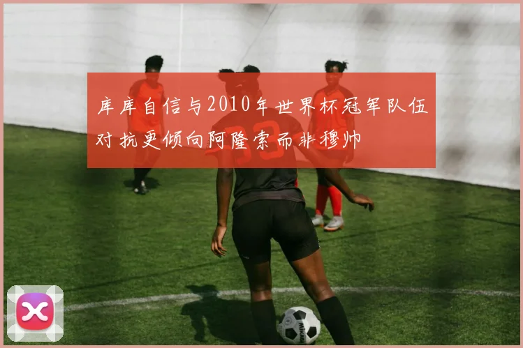 库库自信与2010年世界杯冠军队伍对抗更倾向阿隆索而非穆帅