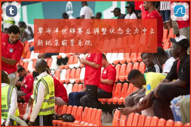 覃海洋世锦赛后调整状态全力冲击新纪录前景乐观