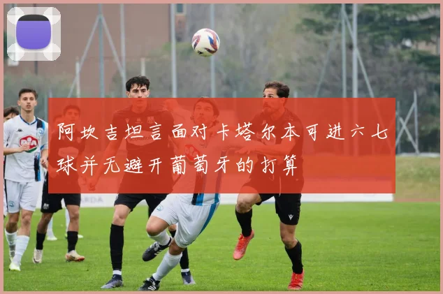 阿坎吉坦言面对卡塔尔本可进六七球并无避开葡萄牙的打算